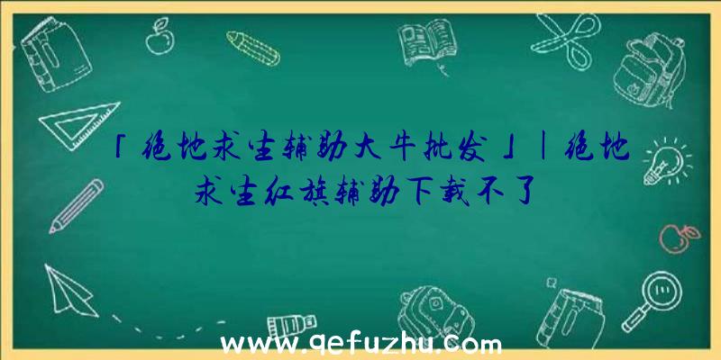 「绝地求生辅助大牛批发」|绝地求生红旗辅助下载不了